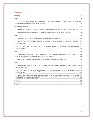 Contents
Summary ................................................................................................................................................ ii
Task 1 ..................................................................................................................................................... 4
1.1 EXPLAIN THE ROLE OF STRATEGY, MISSION, VISIONS, OBJECTIVE, GOALS AND
CORE COMPETENCIES OF AUTOGLASS ..................................................................................... 4
Company Mission: ............................................................................................................................. 4
1.2 REVIEW THE VITAL ISSUES INVOLVED IN STRATEGIC PLANNING IN AUTOGLASS ...... 5
1.3 EXPLAIN MINIMUM THREE PLANNING TECHNIQUE FOR AUTOGLASS .......................... 8
Task 2 ................................................................................................................................................... 11
2.1 PRODUCE AN ORGANIZATIONAL AUDIT FOR AUTOGLASS............................................. 11
2.2 CARRY OUT AN ENVIRONMENTAL AUDIT FOR AUTOGLASS USING AT LEAST TWO
APPROACHES................................................................................................................................. 12
2.3 EXPLAIN THE SIGNIFICANCE OF STAKEHOLDERS’ ANALYSIS IN RELATION TO
AUTOGLASS .................................................................................................................................... 14
Task 3 ................................................................................................................................................... 15
3.1 ANALYZE POSSIBLE ALTERNATIVES STRATEGIES RELATING TO SUBSTANTIVE
GROWTH, LIMITED GROWTH AND RETRENCHMENT ............................................................. 15
3.2 SELECT AN APPROPRIATE FUTURE STRATEGY FOR AUTOGLASS ................................. 19
Task 4 ................................................................................................................................................... 20
4.1 COMPARE THE ROLES AND RESPONSIBILITIES FOR STRATEGY IMPLEMENTATION
OF AUTOGLASS ............................................................................................................................. 20
4.2 EVALUATE RESOURCE REQUIREMENTS TO IMPLEMENT A NEW STRATEGY FOR
AUTOGLASS .................................................................................................................................... 20
4.3 DISCUSS TARGETS AND TIMESCALES FOR ACHIEVEMENT FOR AUTOGLASS TO
MONITOR A GIVEN STRATEGY ................................................................................................ 21
Conclusion:........................................................................................................................................... 22
References ............................................................................................................................................ 23

iii

 