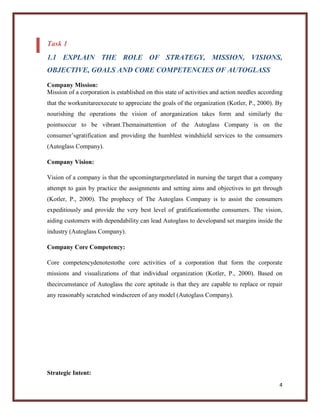 Task 1
1.1 EXPLAIN THE ROLE OF STRATEGY, MISSION, VISIONS,
OBJECTIVE, GOALS AND CORE COMPETENCIES OF AUTOGLASS
Company Mission:
Mission of a corporation is established on this state of activities and action needles according
that the workunitareexecute to appreciate the goals of the organization (Kotler, P., 2000). By
nourishing the operations the vision of anorganization takes form and similarly the
pointsoccur to be vibrant.Themainattention of the Autoglass Company is on the
consumer’sgratification and providing the humblest windshield services to the consumers
(Autoglass Company).
Company Vision:
Vision of a company is that the upcomingtargetsrelated in nursing the target that a company
attempt to gain by practice the assignments and setting aims and objectives to get through
(Kotler, P., 2000). The prophecy of The Autoglass Company is to assist the consumers
expeditiously and provide the very best level of gratificationtothe consumers. The vision,
aiding customers with dependability can lead Autoglass to developand set margins inside the
industry (Autoglass Company).
Company Core Competency:
Core competencydenotestothe core activities of a corporation that form the corporate
missions and visualizations of that individual organization (Kotler, P., 2000). Based on
thecircumstance of Autoglass the core aptitude is that they are capable to replace or repair
any reasonably scratched windscreen of any model (Autoglass Company).

Strategic Intent:
4

 