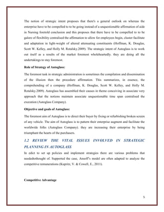 The notion of strategic intent proposes that there's a general outlook on whereas the
enterprise have to be compelled to to be going instead of a unquestionable affirmation of aide
in Nursing foretold conclusion and this proposes that there have to be compelled to to be
galore of flexibility centralised the affirmation to allow for employees begin, cluster facilitate
and adaptation in light-weight of altered attenuating constituents (Hoffman, K. Douglas,
Scott W. Kelley, and Holly M. Rotalsky.2009). The strategic intent of Autoglass is to work
out itself as a results of the market foremost wholeheartedly. they are doing all the
undertakings to stay foremost.
Role of Strategy of Autoglass:
The foremost task in strategic administration is sometimes the compilation and dissemination
of the illusion then the procedure affirmation. This summarizes, in essence, the
comprehending of a company (Hoffman, K. Douglas, Scott W. Kelley, and Holly M.
Rotalsky.2009). Autoglass has assembled their causes in theme conceiving in associate very
approach that the notions maintain associate unquestionable time span centralised the
execution (Autoglass Company).
Objective and goals of Autoglass:
The foremost aim of Autoglass is to direct their buyer by fixing or refurbishing broken screen
of any vehicle. The aim of Autoglass is to pattern their enterprise augment and facilitate the
worldwide folks (Autoglass Company). they are increasing their enterprise by being
triumphant the hearts of the purchasers.

1.2 REVIEW THE VITAL ISSUES INVOLVED IN STRATEGIC
PLANNING IN AUTOGLASS
In edict to set up policies and implement strategies there are various problems that
neededtothought of. Supported the case, Ansoff’s model are often adapted to analyze the
competitive remunerations (Kupritz, V. & Cowell, E., 2011).

Competitive Advantage

5

 