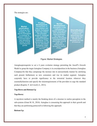 The strategies are:

Figure: Market Strategies
Autoglassprerequisite to set a 4 years evolution strategy permitting the Ansoff’s Growth
Model to grasp the target.Autoglass Company is in crucialposition in the business (Autoglass
Company).So that they canupsurge the increase rate in anexactsturdy manner by satisfying
each present furthermore as new consumers and rise its market segment. Autoglass
conjointly have to provide significance to the terrestrial location wherever they
essentiallyfunction and specify the tiniestrequirements of the providers to urge the standard
product (Kupritz, V. & Cowell, E., 2011).
Top-Down and Bottom-Up
Top-Down:
A top-down method is mainly the breaking down of a structure to realize perception in the
sub-systems (Grant M. R., 2010). Autoglass is consuming this approach in their growth and
that they are performing prettywell in following this approach.
Bottom-Up:

7

 