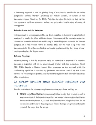A bottom-up approach is that the piecing along of structures to provide rise to further
complicated systems, therefore generating the primary systems, sub-systems of the
developing system (Grant M. R., 2010). Autoglass is using this tactic in their service
development to gratify the consumers and they are pretty victorious in taking advantage of
this approach.
Behavioral Approach for Autoglass:
Autoglass ought to approach centered the top-down procedure in alignment to capitalize their
assets and to handle the affray within the future. Autoglass could be a growing enterprise
centered the enterprise and thus the service they're undertaking won't be decent for them to
comprise on to the position central the market. They have to reach to up with some
developments for his or her merchandise and market in alignment that they could a wideranging marketplace for the purchasers.
Informal Planning:
Informal planning is that the procedures while the supervisor or foremost of a assembly
develops an inspiration with no one acknowledged structure and rigid associations (Grant
M.R. 2010). Certain as blasting instant things managers use this approach while it's
conditionally significant to conceive any prescribed structure of close to up with or the
timeline for conceiving isn't plentiful. It’s important to alignment short allowance objectives
of the organization.

1.3 EXPLAIN MINIMUM THREE PLANNING TECHNIQUE FOR
AUTOGLASS
In order to develop in the industry Autoglass can use three procedures, and they are:
1. BCG Growth Share Matrix: Autoglass might place in order their products in such a
way where they will distinguish their product and sustain a harmony contained by the
product assortment(Kotler, P., 2000).It will conjointly assistAutoglass to work out on
one occasion and wherever they are going to finance during a new growth and once to
extract all the wages from the service.

8

 