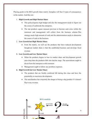 Placing goods in the BCG growth share matrix Autoglass will face 4 types of consequences
in the market. And they are:
1. High Growth and High Market Share
This policyrequires high budget and also the management needs to figure out
the course of cashinside the enterprise.
The star products square measure previous to become cash cows within the
imminent and management will collect from the business scheme.This
strategy needs high amount of cash and the administration needs to determine
the course of cash in the business.
2. Low Growth but High Market Share
From the matrix, we will see the products that have reduced development
thoughvast market share is that the established business and develops fixed
revenue.
3. Low Growth and Low Market Share
When the products begins to lose its market share and development growth
rates drop then the products falls into decline stage. The associations ought to
divest from the enterprise at this moment.
Management ought to follow any pointless expenses.
4. High Growth but Low Market Share
The products that are freshly conferred fall during this class and have the
potentiality to maximize development.
The merchandise has conjointly the danger of being a dog product if it doesn't
flip in any revenue.

9

 