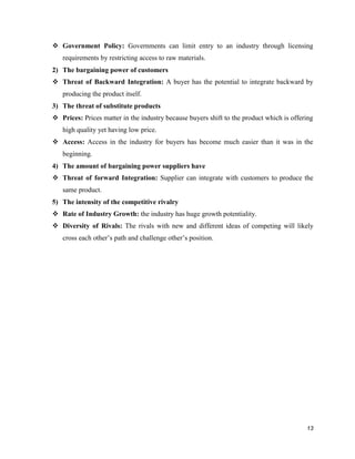  Government Policy: Governments can limit entry to an industry through licensing
requirements by restricting access to raw materials.
2) The bargaining power of customers
 Threat of Backward Integration: A buyer has the potential to integrate backward by
producing the product itself.
3) The threat of substitute products
 Prices: Prices matter in the industry because buyers shift to the product which is offering
high quality yet having low price.
 Access: Access in the industry for buyers has become much easier than it was in the
beginning.
4) The amount of bargaining power suppliers have
 Threat of forward Integration: Supplier can integrate with customers to produce the
same product.
5) The intensity of the competitive rivalry
 Rate of Industry Growth: the industry has huge growth potentiality.
 Diversity of Rivals: The rivals with new and different ideas of competing will likely
cross each other’s path and challenge other’s position.

13

 