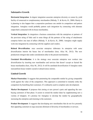Substantive Growth
Horizontal Integration: In degree integration associate enterprise diversity or comes by yield
facility of connected or complementary merchandise (Melody, Y. & Kevin, H., 2000). Rarely is
it planning to also happen that a corporation purchases one amidst its competitors and pattern
integration. Autoglass would probably pattern such integration by connecting with alternate
output that's connected with its house merchandise.
Vertical Integration: In integration a business connections with the enterprises or partners of
the provision string of links and in some things all the partners of the string of attachments
comprise below one man of affairs (Melody, Y. & Kevin, H., 2000). Autoglass might supply
work into integration by connecting with the suppliers and vendors.
Related Diversification: once associate enterprise elaborates its enterprise with some
diversification interior the house line of merchandise (Isen, Alice M., 2012). The new
productions tetragon take under consideration alike to the present merchandise.
Unrelated Diversification: it is the strategy once associate enterprise new workers into
diversification by inserting new merchandise and services that doesn’t accept as factual the
house merchandise (Isen, Alice M., 2012). It will be unrelated diversification if Autoglass starts
mercantilism house window crystal or attractiveness mirrors.

Limited Growth
Market Penetration: It suggests that penetrating the comparable market by giving comparable
worth against the value of the competitors. This approach is committed to instantly strike the
competitors by benefiting their customers. It’s ordinarily used to complete sales development.
Market Development: It proposes that aiming at new person’s parts and appealing the nonbuying customers of that phase. It assists to extend the market share by supplementing new a
vicinity of shoppers. It’s promise for Autoglass to develop the market by geographically
increasing the enterprise and returning to the customers.
Product Development: It suggests that developing new merchandise that do not live presently
then appealing customers to urge associate allotment of diversity of merchandise or services.
16

 