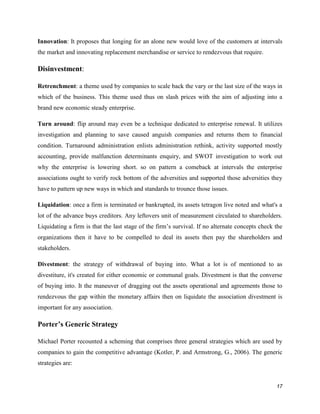 Innovation: It proposes that longing for an alone new would love of the customers at intervals
the market and innovating replacement merchandise or service to rendezvous that require.

Disinvestment:
Retrenchment: a theme used by companies to scale back the vary or the last size of the ways in
which of the business. This theme used thus on slash prices with the aim of adjusting into a
brand new economic steady enterprise.
Turn around: flip around may even be a technique dedicated to enterprise renewal. It utilizes
investigation and planning to save caused anguish companies and returns them to financial
condition. Turnaround administration enlists administration rethink, activity supported mostly
accounting, provide malfunction determinants enquiry, and SWOT investigation to work out
why the enterprise is lowering short. so on pattern a comeback at intervals the enterprise
associations ought to verify rock bottom of the adversities and supported those adversities they
have to pattern up new ways in which and standards to trounce those issues.
Liquidation: once a firm is terminated or bankrupted, its assets tetragon live noted and what's a
lot of the advance buys creditors. Any leftovers unit of measurement circulated to shareholders.
Liquidating a firm is that the last stage of the firm’s survival. If no alternate concepts check the
organizations then it have to be compelled to deal its assets then pay the shareholders and
stakeholders.
Divestment: the strategy of withdrawal of buying into. What a lot is of mentioned to as
divestiture, it's created for either economic or communal goals. Divestment is that the converse
of buying into. It the maneuver of dragging out the assets operational and agreements those to
rendezvous the gap within the monetary affairs then on liquidate the association divestment is
important for any association.

Porter’s Generic Strategy
Michael Porter recounted a scheming that comprises three general strategies which are used by
companies to gain the competitive advantage (Kotler, P. and Armstrong, G., 2006). The generic
strategies are:

17

 