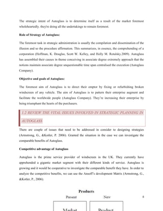 The strategic intent of Autoglass is to determine itself as a result of the market foremost
wholeheartedly. they're doing all the undertakings to remain foremost.
Role of Strategy of Autoglass:
The foremost task in strategic administration is usually the compilation and dissemination of the
illusion and so the procedure affirmation. This summarizes, in essence, the comprehending of a
corporation (Hoffman, K. Douglas, Scott W. Kelley, and Holly M. Rotalsky.2009). Autoglass
has assembled their causes in theme conceiving in associate degree extremely approach that the
notions maintain associate degree unquestionable time span centralised the execution (Autoglass
Company).
Objective and goals of Autoglass:
The foremost aim of Autoglass is to direct their emptor by fixing or refurbishing broken
windscreen of any vehicle. The aim of Autoglass is to pattern their enterprise augment and
facilitate the worldwide people (Autoglass Company). They’re increasing their enterprise by
being triumphant the hearts of the purchasers.

1.2 REVIEW THE VITAL ISSUES INVOLVED IN STRATEGIC PLANNING IN
AUTOGLASS
There are couple of issues that need to be addressed in consider to designing strategies
(Armstrong, G., &Kotler, P. 2006). Granted the situation in the case we can investigate the
comparable benefits of Autoglass.
Competitive advantage of Autoglass
Autoglass is the prime service provider of windscreen in the UK. They currently have
apprehended a gigantic market segment with their different kinds of service. Autoglass is
growing and it would be cooperative to investigate the comparable benefit they have. In order to
analyze the competitive benefits, we can use the Ansoff’s development Matrix (Armstrong, G.,
&Kotler, P., 2006).

5

 