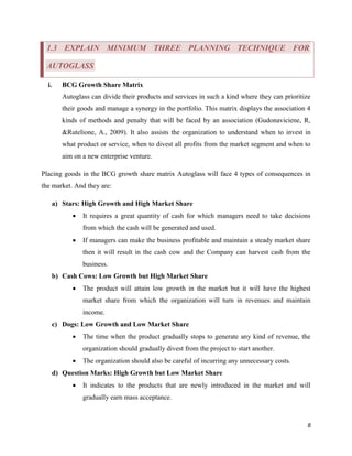 1.3 EXPLAIN MINIMUM THREE PLANNING TECHNIQUE FOR
AUTOGLASS
i.

BCG Growth Share Matrix
Autoglass can divide their products and services in such a kind where they can prioritize
their goods and manage a synergy in the portfolio. This matrix displays the association 4
kinds of methods and penalty that will be faced by an association (Gudonaviciene, R,
&Rutelione, A., 2009). It also assists the organization to understand when to invest in
what product or service, when to divest all profits from the market segment and when to
aim on a new enterprise venture.

Placing goods in the BCG growth share matrix Autoglass will face 4 types of consequences in
the market. And they are:
a) Stars: High Growth and High Market Share


It requires a great quantity of cash for which managers need to take decisions
from which the cash will be generated and used.



If managers can make the business profitable and maintain a steady market share
then it will result in the cash cow and the Company can harvest cash from the
business.

b) Cash Cows: Low Growth but High Market Share


The product will attain low growth in the market but it will have the highest
market share from which the organization will turn in revenues and maintain
income.

c) Dogs: Low Growth and Low Market Share


The time when the product gradually stops to generate any kind of revenue, the
organization should gradually divest from the project to start another.



The organization should also be careful of incurring any unnecessary costs.

d) Question Marks: High Growth but Low Market Share


It indicates to the products that are newly introduced in the market and will
gradually earn mass acceptance.

8

 