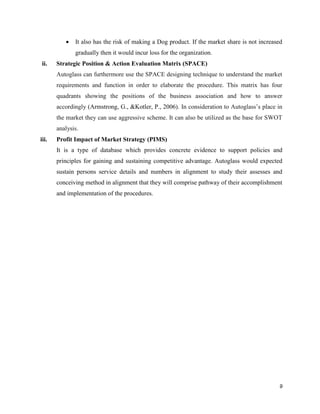 

It also has the risk of making a Dog product. If the market share is not increased
gradually then it would incur loss for the organization.

ii.

Strategic Position & Action Evaluation Matrix (SPACE)
Autoglass can furthermore use the SPACE designing technique to understand the market
requirements and function in order to elaborate the procedure. This matrix has four
quadrants showing the positions of the business association and how to answer
accordingly (Armstrong, G., &Kotler, P., 2006). In consideration to Autoglass’s place in
the market they can use aggressive scheme. It can also be utilized as the base for SWOT
analysis.

iii.

Profit Impact of Market Strategy (PIMS)
It is a type of database which provides concrete evidence to support policies and
principles for gaining and sustaining competitive advantage. Autoglass would expected
sustain persons service details and numbers in alignment to study their assesses and
conceiving method in alignment that they will comprise pathway of their accomplishment
and implementation of the procedures.

9

 