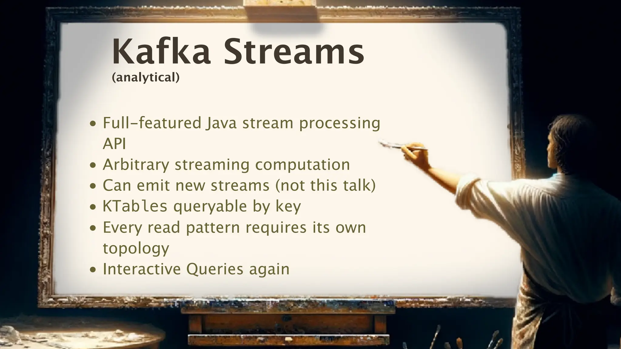 Kafka Streams
• Full-featured Java stream processing
API
• Arbitrary streaming computation
• Can emit new streams (not this talk)
• KTables queryable by key
• Every read pattern requires its own
topology
• Interactive Queries again
(analytical)
 