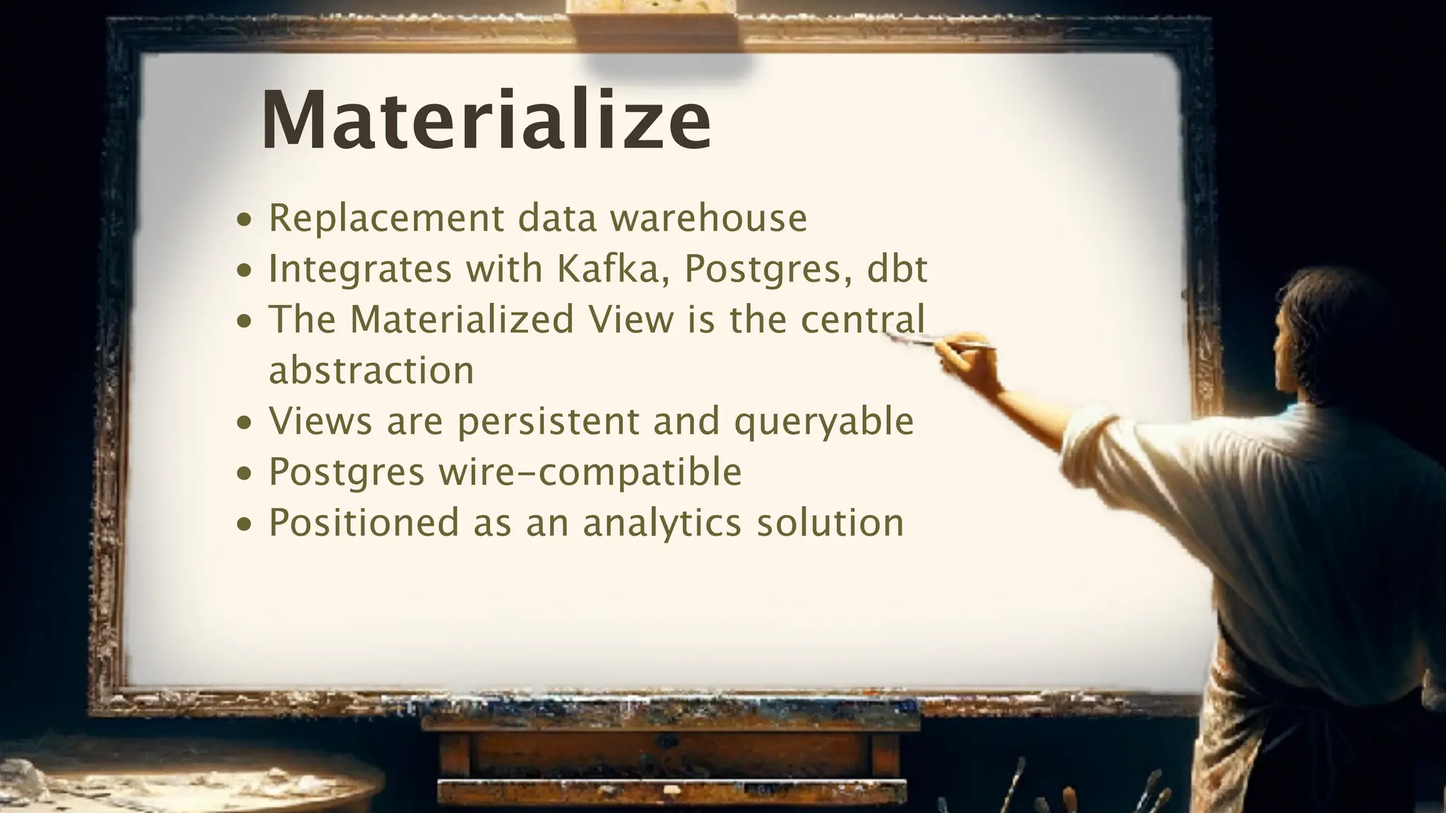 Materialize
• Replacement data warehouse
• Integrates with Kafka, Postgres, dbt
• The Materialized View is the central
abstraction
• Views are persistent and queryable
• Postgres wire-compatible
• Positioned as an analytics solution
 