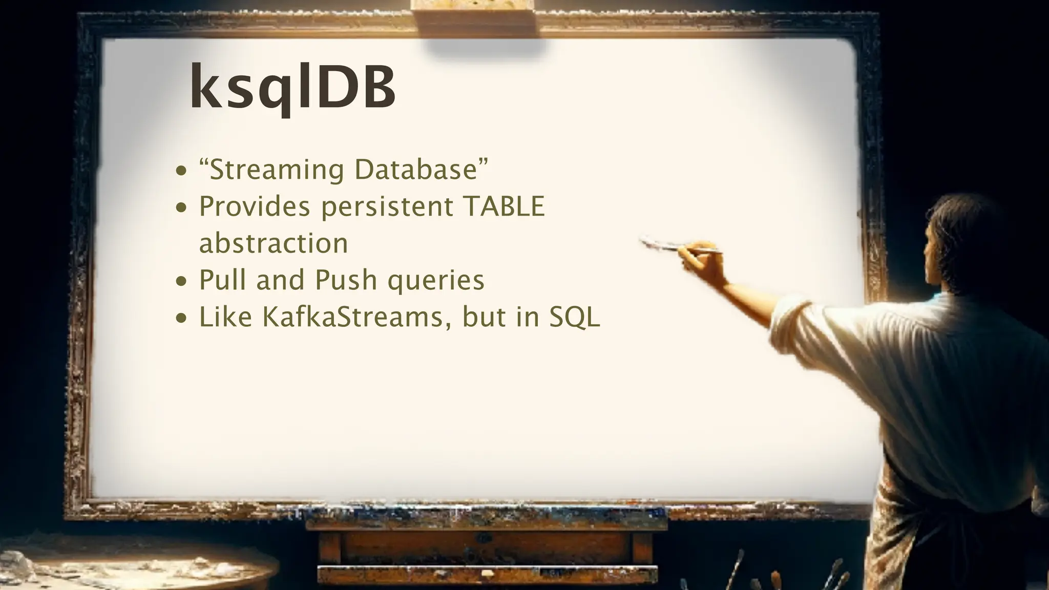ksqlDB
• “Streaming Database”
• Provides persistent TABLE
abstraction
• Pull and Push queries
• Like KafkaStreams, but in SQL
 
