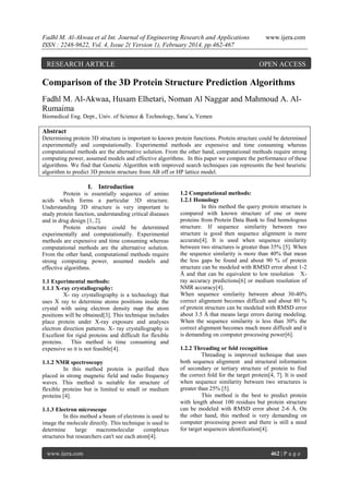 Fadhl M. Al-Akwaa et al Int. Journal of Engineering Research and Applications
ISSN : 2248-9622, Vol. 4, Issue 2( Version 1), February 2014, pp.462-467

RESEARCH ARTICLE

www.ijera.com

OPEN ACCESS

Comparison of the 3D Protein Structure Prediction Algorithms
Fadhl M. Al-Akwaa, Husam Elhetari, Noman Al Naggar and Mahmoud A. AlRumaima
Biomedical Eng. Dept., Univ. of Science & Technology, Sana’a, Yemen

Abstract
Determining protein 3D structure is important to known protein functions. Protein structure could be determined
experimentally and computationally. Experimental methods are expensive and time consuming whereas
computational methods are the alternative solution. From the other hand, computational methods require strong
computing power, assumed models and effective algorithms. In this paper we compare the performance of these
algorithms. We find that Genetic Algorithm with improved search techniques can represents the best heuristic
algorithm to predict 3D protein structure from AB off or HP lattice model.

I. Introduction
Protein is essentially sequence of amino
acids which forms a particular 3D structure.
Understanding 3D structure is very important to
study protein function, understanding critical diseases
and in drug design [1, 2].
Protein structure could be determined
experimentally and computationally. Experimental
methods are expensive and time consuming whereas
computational methods are the alternative solution.
From the other hand, computational methods require
strong computing power, assumed models and
effective algorithms.
1.1 Experimental methods:
1.1.1 X-ray crystallography:
X- ray crystallography is a technology that
uses X ray to determine atoms positions inside the
crystal with using electron density map the atom
positions will be obtained[3]. This technique includes
place protein under X-ray exposure and analyses
electron direction patterns. X- ray crystallography is
Excellent for rigid proteins and difficult for flexible
proteins. This method is time consuming and
expensive so it is not feasible[4].
1.1.2 NMR spectroscopy
In this method protein is purified then
placed in strong magnetic field and radio frequency
waves. This method is suitable for structure of
flexible proteins but is limited to small or medium
proteins [4].
1.1.3 Electron microscope
In this method a beam of electrons is used to
image the molecule directly. This technique is used to
determine
large
macromolecular
complexes
structures but researchers can't see each atom[4].
www.ijera.com

1.2 Computational methods:
1.2.1 Homology
In this method the query protein structure is
compared with known structure of one or more
proteins from Protein Data Bank to find homologous
structure. If sequence similarity between two
structure is good then sequence alignment is more
accurate[4]. It is used when sequence similarity
between two structures is greater than 35% [5]. When
the sequence similarity is more than 40% that mean
the less gaps be found and about 90 % of protein
structure can be modeled with RMSD error about 1-2
Å and that can be equivalent to low resolution Xray accuracy predictions[6] or medium resolution of
NMR accuracy[4].
When sequence similarity between about 30-40%
correct alignment becomes difficult and about 80 %
of protein structure can be modeled with RMSD error
about 3.5 Å that means large errors during modeling.
When the sequence similarity is less than 30% the
correct alignment becomes much more difficult and it
is demanding on computer processing power[6].
1.2.2 Threading or fold recognition
Threading is improved technique that uses
both sequence alignment and structural information
of secondary or tertiary structure of protein to find
the correct fold for the target protein[4, 7]. It is used
when sequence similarity between two structures is
greater than 25% [5].
This method is the best to predict protein
with length about 100 residues but protein structure
can be modeled with RMSD error about 2-6 Å. On
the other hand, this method is very demanding on
computer processing power and there is still a need
for target sequences identification[4].

462 | P a g e

 