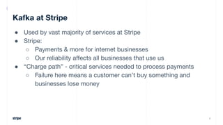 Kafka at Stripe
● Used by vast majority of services at Stripe
● Stripe:
○ Payments & more for internet businesses
○ Our re...