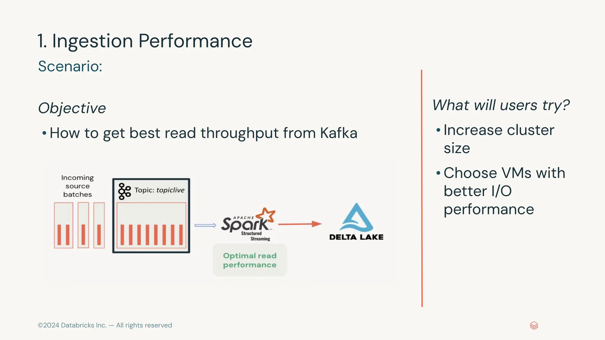 ©2024 Databricks Inc. — All rights reserved 1. Ingestion Performance Objective • How to get best read throughput from Kafka Scenario: What will users try? • Increase cluster size • Choose VMs with better I/O performance 