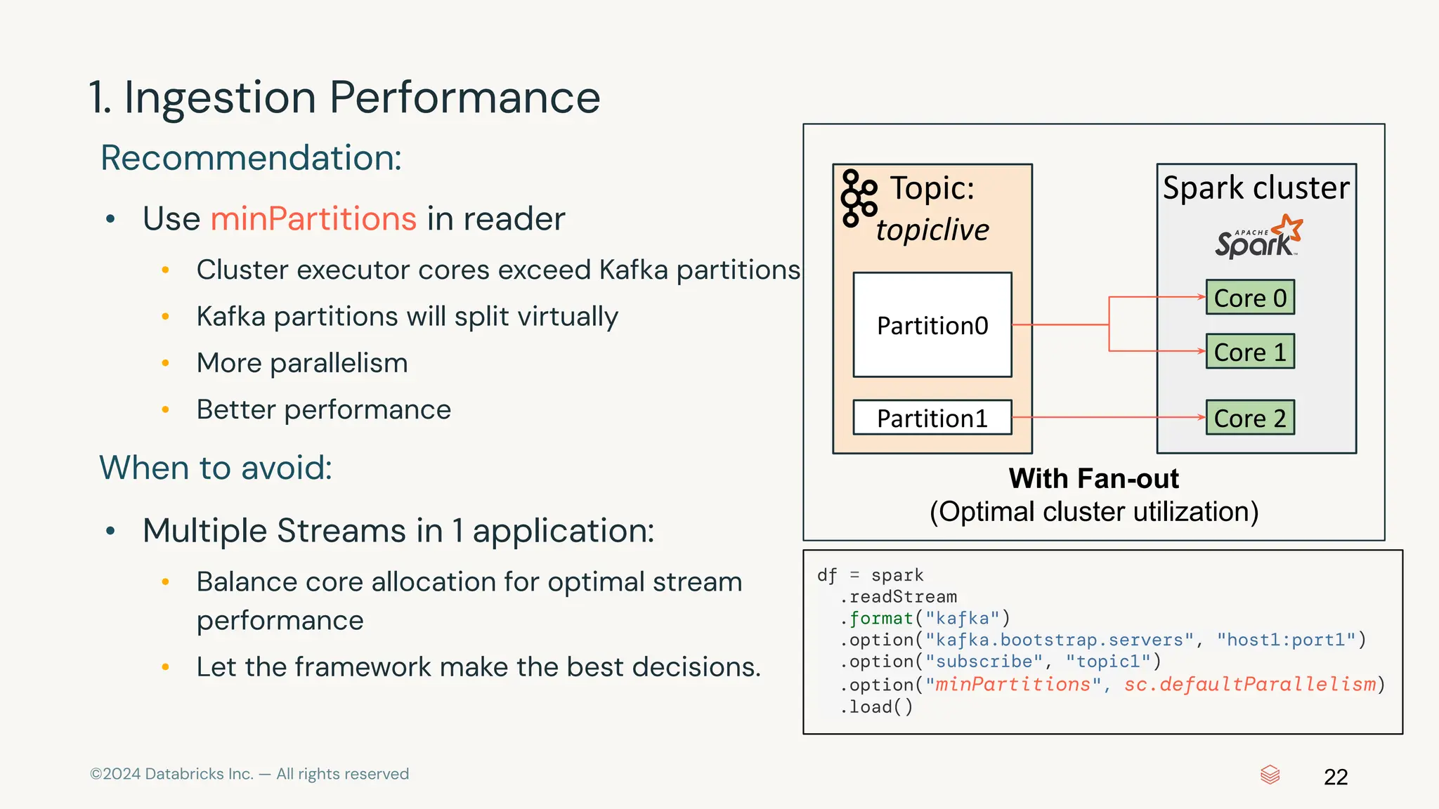 ©2024 Databricks Inc. — All rights reserved Recommendation: 22 1. Ingestion Performance With Fan-out (Optimal cluster utilization) Topic: topiclive Partition0 Partition1 Spark cluster Core 0 Core 2 Core 1 • Use minPartitions in reader • Cluster executor cores exceed Kafka partitions • Kafka partitions will split virtually • More parallelism • Better performance When to avoid: • Multiple Streams in 1 application: • Balance core allocation for optimal stream performance • Let the framework make the best decisions. df = spark .readStream .format("kafka") .option("kafka.bootstrap.servers", "host1:port1") .option("subscribe", "topic1") .option("minPartitions", sc.defaultParallelism) .load() 