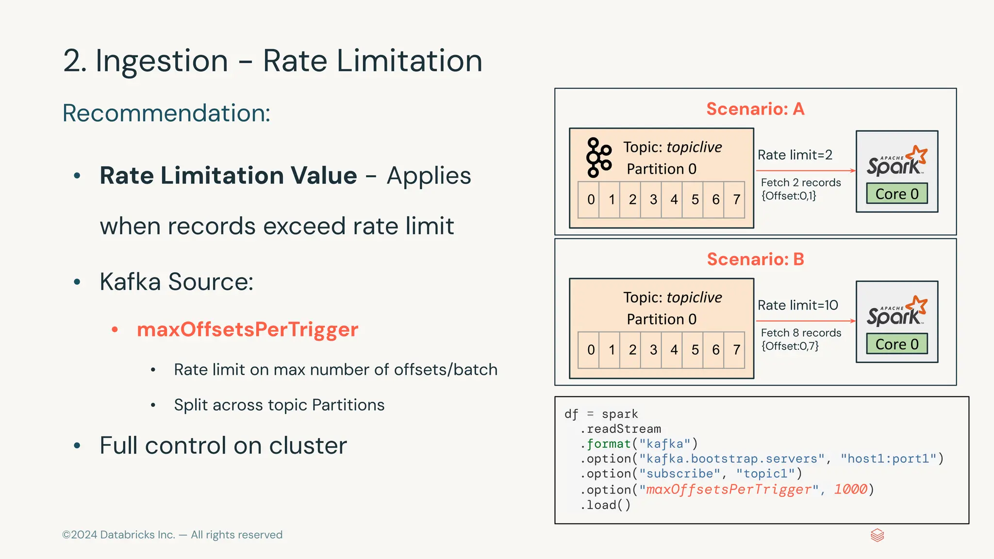 ©2024 Databricks Inc. — All rights reserved Scenario: A Topic: topiclive Partition 0 Core 0 Recommendation: • Rate Limitation Value - Applies when records exceed rate limit • Kafka Source: • maxOffsetsPerTrigger • Rate limit on max number of offsets/batch • Split across topic Partitions • Full control on cluster 2. Ingestion - Rate Limitation 0 1 2 3 4 5 6 7 Rate limit=2 Fetch 2 records {Offset:0,1} Scenario: B Topic: topiclive Partition 0 Core 0 0 1 2 3 4 5 6 7 Rate limit=10 Fetch 8 records {Offset:0,7} df = spark .readStream .format("kafka") .option("kafka.bootstrap.servers", "host1:port1") .option("subscribe", "topic1") .option("maxOffsetsPerTrigger", 1000) .load() 