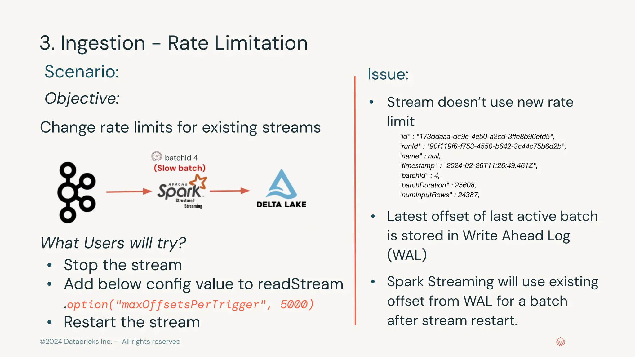 ©2024 Databricks Inc. — All rights reserved 3. Ingestion - Rate Limitation Scenario: Objective: Change rate limits for existing streams What Users will try? • Stop the stream • Add below conﬁg value to readStream .option("maxOffsetsPerTrigger", 5000) • Restart the stream Issue: • Stream doesn’t use new rate limit "id" : "173ddaaa-dc9c-4e50-a2cd-3ﬀe8b96efd5", "runId" : "90f119f6-f753-4550-b642-3c44c75b6d2b", "name" : null, "timestamp" : "2024-02-26T11:26:49.461Z", "batchId" : 4, "batchDuration" : 25608, "numInputRows" : 24387, • Latest offset of last active batch is stored in Write Ahead Log (WAL) • Spark Streaming will use existing offset from WAL for a batch after stream restart. 