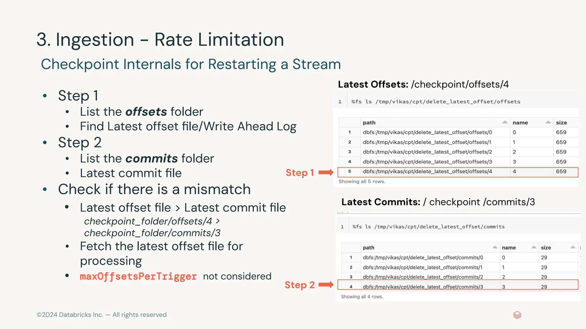 ©2024 Databricks Inc. — All rights reserved 3. Ingestion - Rate Limitation Checkpoint Internals for Restarting a Stream • Step 1 • List the offsets folder • Find Latest offset ﬁle/Write Ahead Log • Step 2 • List the commits folder • Latest commit ﬁle • Check if there is a mismatch • Latest offset ﬁle > Latest commit ﬁle checkpoint_folder/offsets/4 > checkpoint_folder/commits/3 • Fetch the latest offset ﬁle for processing • maxOffsetsPerTrigger not considered Latest Offsets: /checkpoint/offsets/4 Latest Commits: / checkpoint /commits/3 Step 1 Step 2 