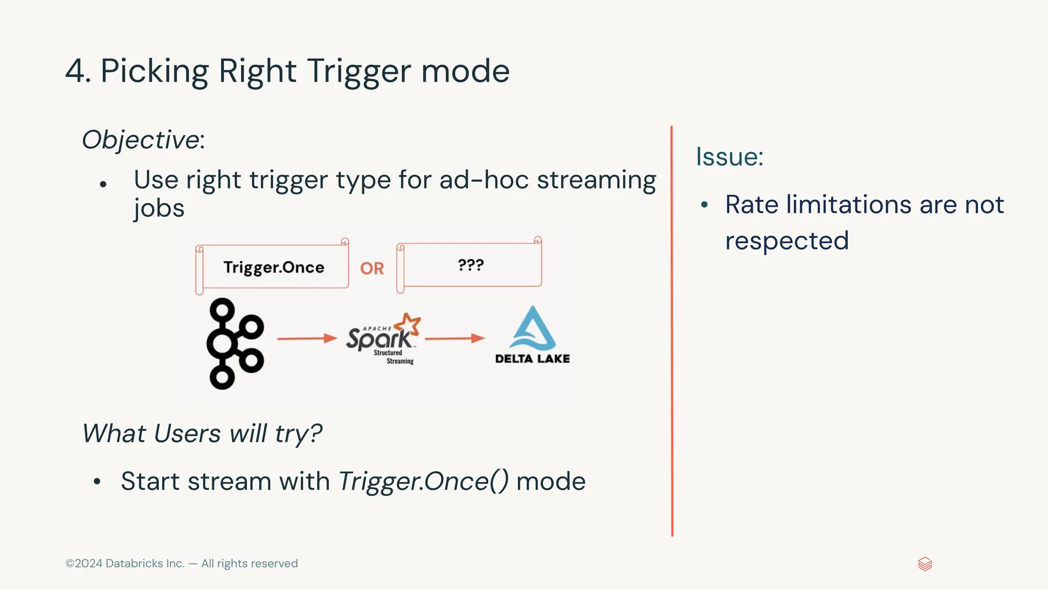 ©2024 Databricks Inc. — All rights reserved 4. Picking Right Trigger mode Objective: ● Use right trigger type for ad-hoc streaming jobs What Users will try? • Start stream with Trigger.Once() mode Issue: • Rate limitations are not respected 
