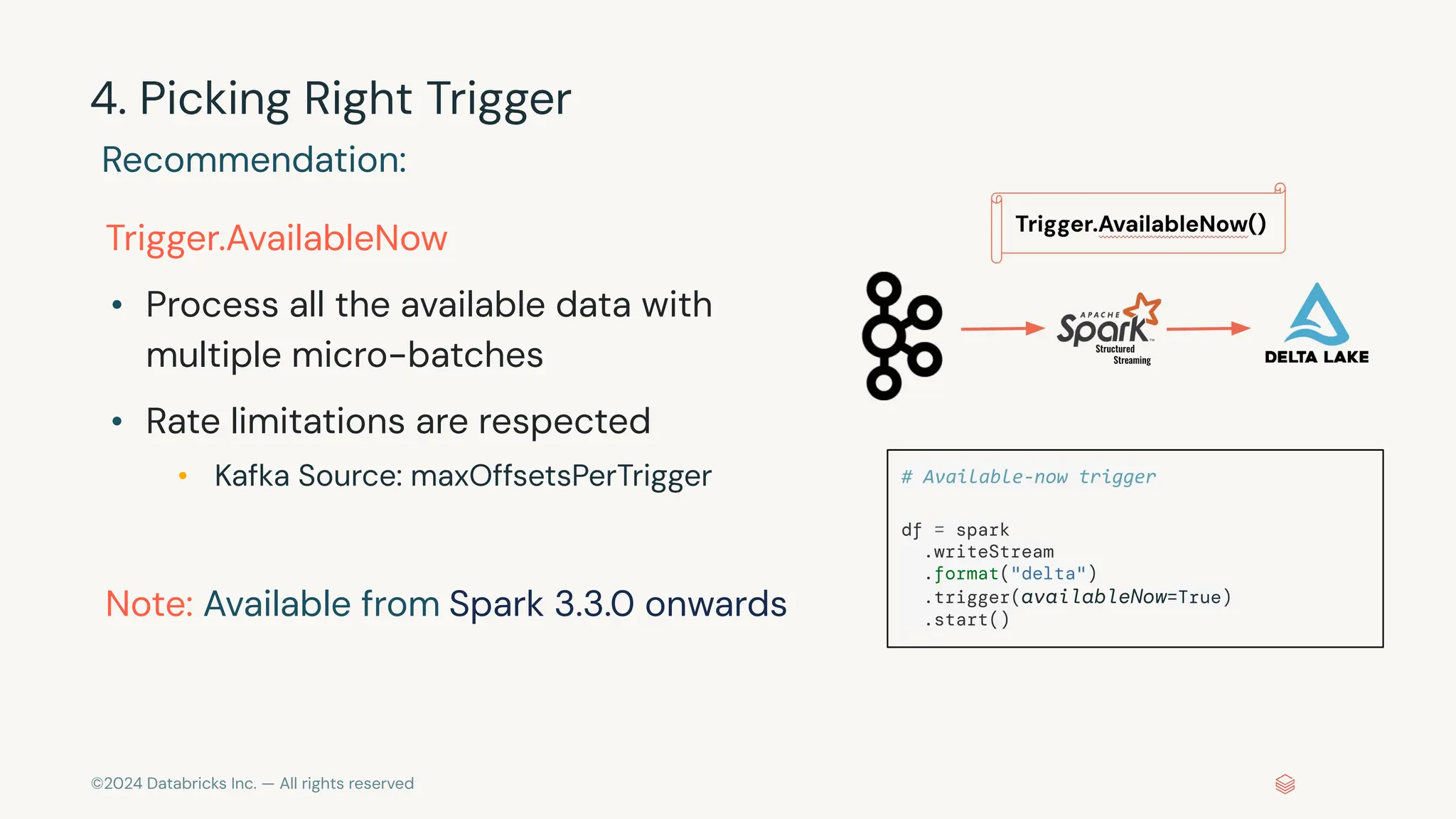 ©2024 Databricks Inc. — All rights reserved 4. Picking Right Trigger Recommendation: Trigger.AvailableNow • Process all the available data with multiple micro-batches • Rate limitations are respected • Kafka Source: maxOffsetsPerTrigger Note: Available from Spark 3.3.0 onwards # Available-now trigger df = spark .writeStream .format("delta") .trigger(availableNow=True) .start() 