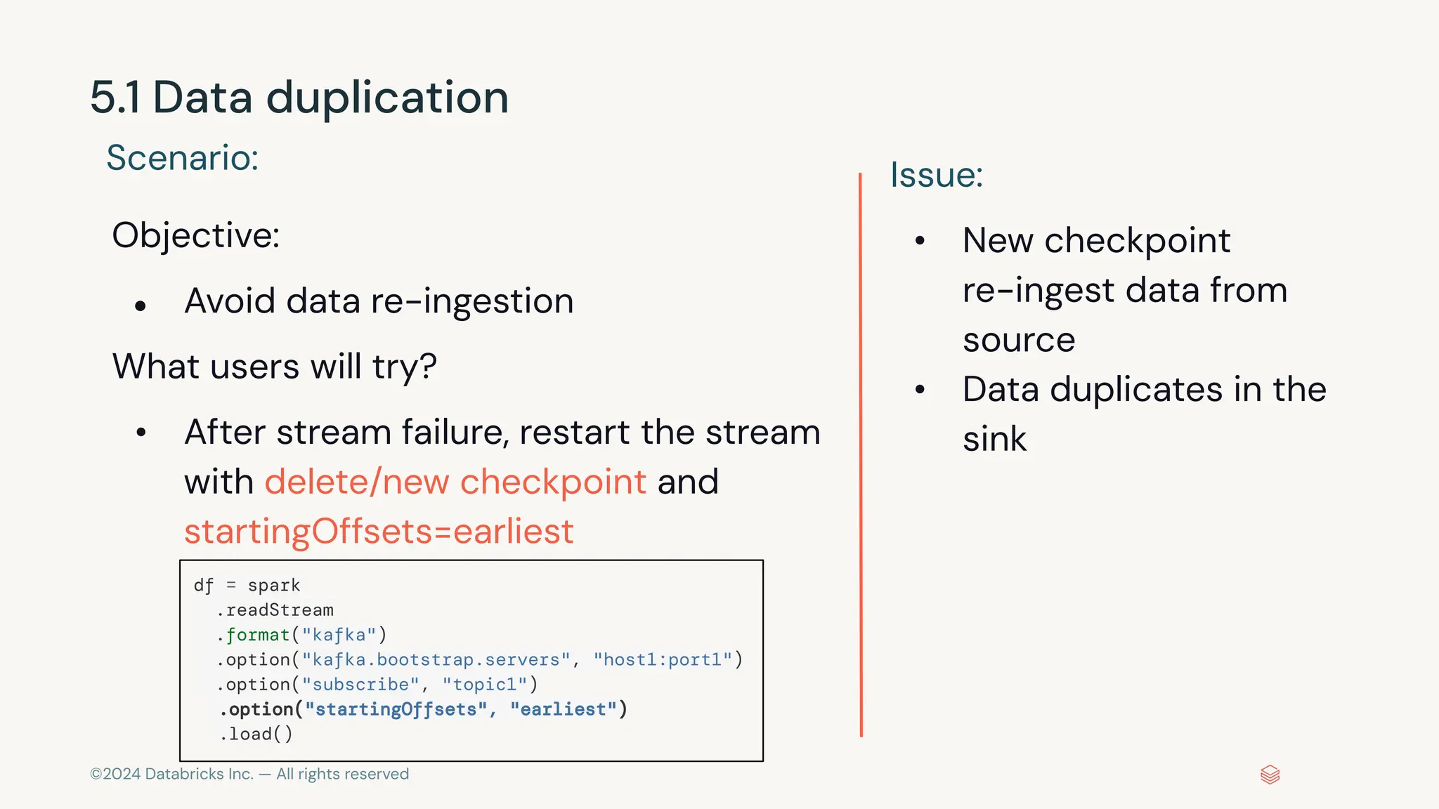 ©2024 Databricks Inc. — All rights reserved 5.1 Data duplication Scenario: Objective: ● Avoid data re-ingestion What users will try? • After stream failure, restart the stream with delete/new checkpoint and startingOffsets=earliest Issue: • New checkpoint re-ingest data from source • Data duplicates in the sink df = spark .readStream .format("kafka") .option("kafka.bootstrap.servers", "host1:port1") .option("subscribe", "topic1") .option("startingOffsets", "earliest") .load() 