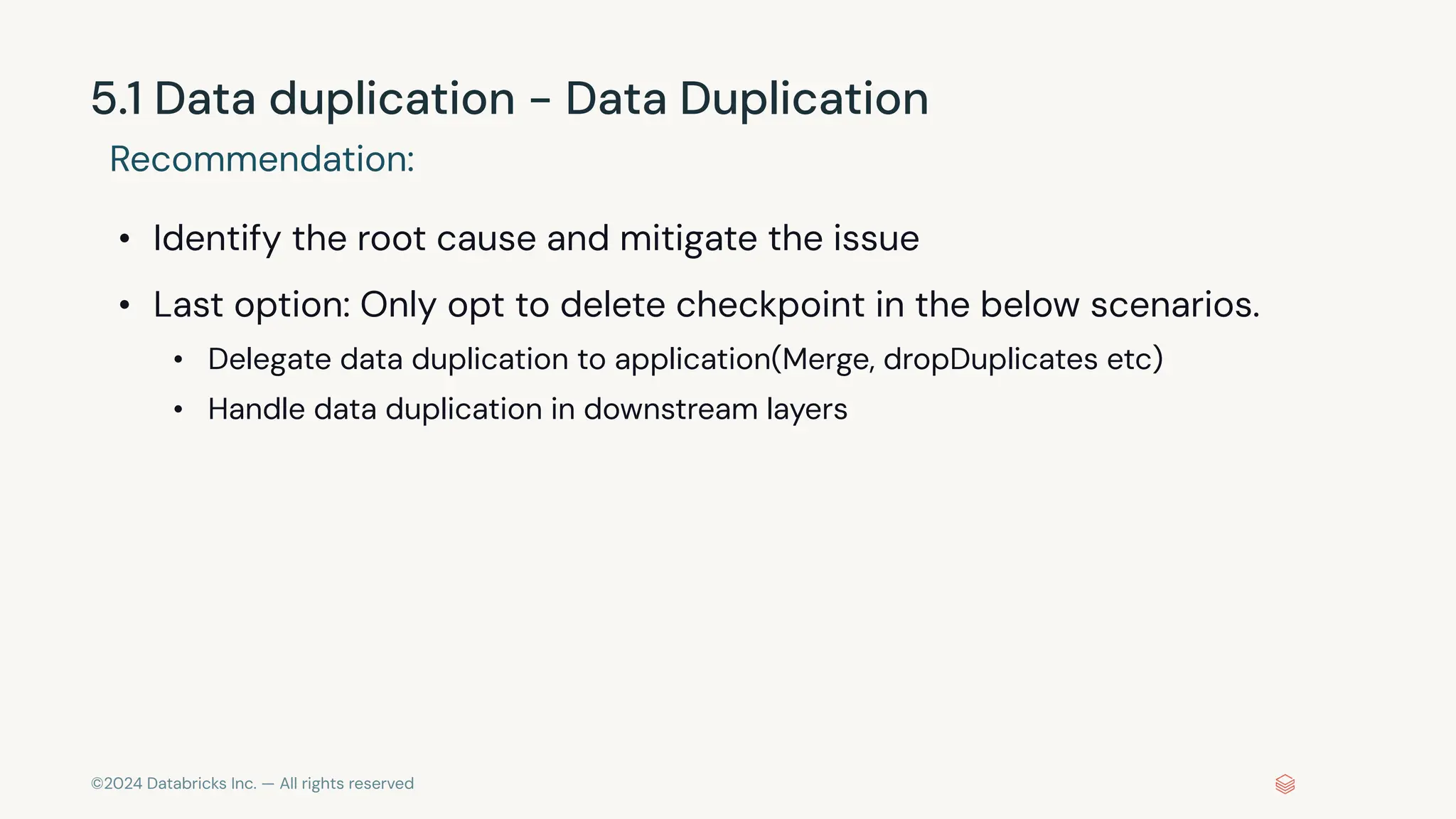 ©2024 Databricks Inc. — All rights reserved 5.1 Data duplication - Data Duplication Recommendation: • Identify the root cause and mitigate the issue • Last option: Only opt to delete checkpoint in the below scenarios. • Delegate data duplication to application(Merge, dropDuplicates etc) • Handle data duplication in downstream layers 