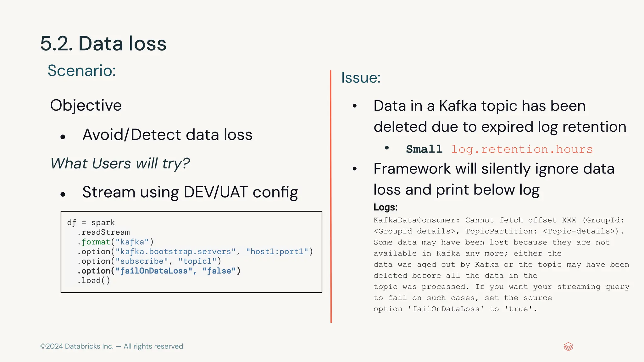 ©2024 Databricks Inc. — All rights reserved 5.2. Data loss Scenario: Objective ● Avoid/Detect data loss What Users will try? ● Stream using DEV/UAT conﬁg Issue: • Data in a Kafka topic has been deleted due to expired log retention • Small log.retention.hours • Framework will silently ignore data loss and print below log Logs: KafkaDataConsumer: Cannot fetch offset XXX (GroupId: <GroupId details>, TopicPartition: <Topic-details>). Some data may have been lost because they are not available in Kafka any more; either the data was aged out by Kafka or the topic may have been deleted before all the data in the topic was processed. If you want your streaming query to fail on such cases, set the source option 'failOnDataLoss' to 'true'. df = spark .readStream .format("kafka") .option("kafka.bootstrap.servers", "host1:port1") .option("subscribe", "topic1") .option("failOnDataLoss", "false") .load() 