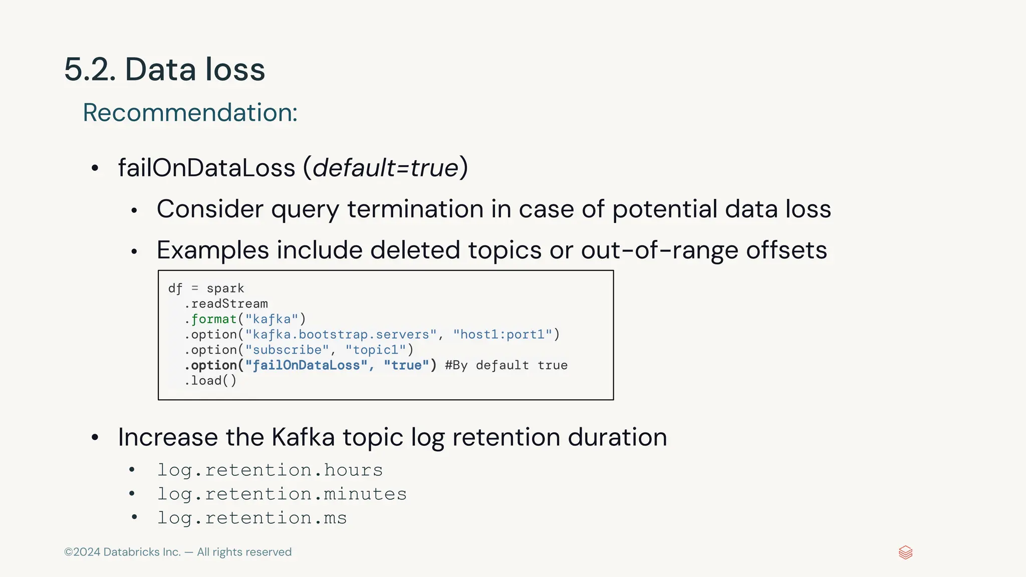 ©2024 Databricks Inc. — All rights reserved 5.2. Data loss Recommendation: • failOnDataLoss (default=true) • Consider query termination in case of potential data loss • Examples include deleted topics or out-of-range offsets • Increase the Kafka topic log retention duration • log.retention.hours • log.retention.minutes • log.retention.ms df = spark .readStream .format("kafka") .option("kafka.bootstrap.servers", "host1:port1") .option("subscribe", "topic1") .option("failOnDataLoss", "true") #By default true .load() 