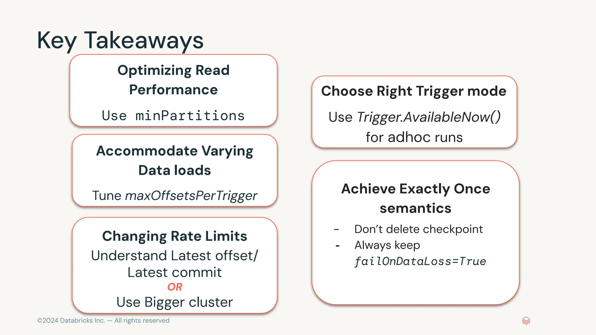 ©2024 Databricks Inc. — All rights reserved Key Takeaways Optimizing Read Performance Use minPartitions Changing Rate Limits Understand Latest offset/ Latest commit OR Use Bigger cluster Accommodate Varying Data loads Tune maxOffsetsPerTrigger Choose Right Trigger mode Use Trigger.AvailableNow() for adhoc runs Achieve Exactly Once semantics - Don’t delete checkpoint - Always keep failOnDataLoss=True 