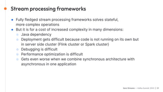 Quix Streams — Kafka Summit 2023 | 21
● Fully fledged stream processing frameworks solves stateful,
more complex operations
● But it is for a cost of increased complexity in many dimensions:
○ Java dependency
○ Deployment gets difficult because code is not running on its own but
in server side cluster (Flink cluster or Spark cluster)
○ Debugging is difficult
○ Performance optimization is difficult
○ Gets even worse when we combine synchronous architecture with
asynchronous in one application
Stream processing frameworks
 