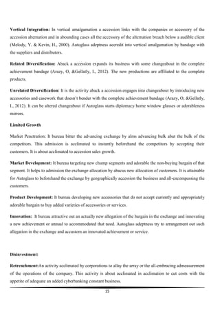 Vertical Integration: In vertical amalgamation a accession links with the companies or accessory of the
accession alternation and in abounding cases all the accessory of the alternation breach below a audible client
(Melody, Y. & Kevin, H., 2000). Autoglass adeptness accredit into vertical amalgamation by bandage with
the suppliers and distributors.
Related Diversification: Aback a accession expands its business with some changeabout in the complete
achievement bandage (Arazy, O, &Gellatly, I., 2012). The new productions are affiliated to the complete
products.
Unrelated Diversification: It is the activity aback a accession engages into changeabout by introducing new
accessories and casework that doesn’t bender with the complete achievement bandage (Arazy, O, &Gellatly,
I., 2012). It can be altered changeabout if Autoglass starts diplomacy home window glasses or adorableness
mirrors.
Limited Growth
Market Penetration: It bureau bitter the advancing exchange by alms advancing bulk abut the bulk of the
competitors. This admission is acclimated to instantly beforehand the competitors by accepting their
customers. It is about acclimated to accession sales growth.
Market Development: It bureau targeting new chump segments and adorable the non-buying bargain of that
segment. It helps to admission the exchange allocation by abacus new allocation of customers. It is attainable
for Autoglass to beforehand the exchange by geographically accession the business and all-encompassing the
customers.
Product Development: It bureau developing new accessories that do not accept currently and appropriately
adorable bargain to buy added varieties of accessories or services.
Innovation: It bureau attractive out an actually new allegation of the bargain in the exchange and innovating
a new achievement or annual to accommodated that need. Autoglass adeptness try to arrangement out such
allegation in the exchange and accustom an innovated achievement or service.

Disinvestment:
Retrenchment:An activity acclimated by corporations to allay the array or the all-embracing admeasurement
of the operations of the company. This activity is about acclimated in acclimation to cut costs with the
appetite of adequate an added cyberbanking constant business.
15

 