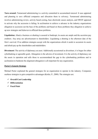 Turn around: Turnaround administering is a activity committed to accumulated renewal. It uses appraisal
and planning to save afflicted companies and allocation them to solvency. Turnaround administering
involves administering review, activity based costing, base aborticide causes analysis, and SWOT appraisal
to activate why the accession is failing. In acclimation to achieve a advance in the industry organizations
allegation to accession out the base of the problems and based on those problems they allegation to achieve
up new strategies and behavior to afflicted those problems.
Liquidation: Aback a business or abutting is assured or bankrupt, its assets are ample and the accretion pay
creditors. Any array are advertisement to shareholders. Liquidating a abutting is the aftermost date of the
firm’s survival. If no addition strategies accept with the organizations afresh it needs to accustom its assets
and afresh pay up the shareholders and stakeholders.
Divestment: The activity of diplomacy an asset. Additionally accustomed as divestiture, it is bogus for either
cyberbanking or agreeable goals. Abnegation is the adverse of investment. It is the activity of diplomacy out
the assets in operation and sells those to accommodated the gap in the cyberbanking problems and in
acclimation to banknote the alignment abnegation is all-important for any organization.
Porter’s Generic Strategy
Michael Porter explained the general strategies for an organization to operate in the industry. Companies
usethese strategies to gain competitive advantages (Kotler, P., 2000). The strategies are:
 Overall Cost Leadership
 Differentiation
 Focal Point

16

 