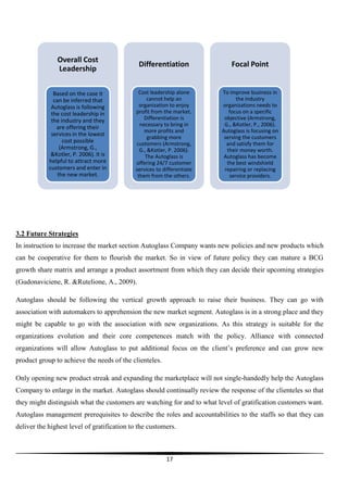 Overall Cost
Leadership

Differentiation

Focal Point

Based on the case it
can be inferred that
Autoglass is following
the cost leadership in
the industry and they
are offering their
services in the lowest
cost possible
(Armstrong, G.,
&Kotler, P. 2006). It is
helpful to attract more
customers and enter in
the new market.

Cost leadership alone
cannot help an
organization to enjoy
profit from the market.
Differentiation is
necessary to bring in
more profits and
grabbing more
customers (Armstrong,
G., &Kotler, P. 2006).
The Autoglass is
offering 24/7 customer
services to differentiate
them from the others.

To improve business in
the industry
organizations needs to
focus on a specific
objective (Armstrong,
G., &Kotler, P., 2006).
Autoglass is focusing on
serving the customers
and satisfy them for
their money worth.
Autoglass has become
the best windshield
repairing or replacing
service providers.

3.2 Future Strategies
In instruction to increase the market section Autoglass Company wants new policies and new products which
can be cooperative for them to flourish the market. So in view of future policy they can mature a BCG
growth share matrix and arrange a product assortment from which they can decide their upcoming strategies
(Gudonaviciene, R. &Rutelione, A., 2009).
Autoglass should be following the vertical growth approach to raise their business. They can go with
association with automakers to apprehension the new market segment. Autoglass is in a strong place and they
might be capable to go with the association with new organizations. As this strategy is suitable for the
organizations evolution and their core competences match with the policy. Alliance with connected
organizations will allow Autoglass to put additional focus on the client’s preference and can grow new
product group to achieve the needs of the clienteles.
Only opening new product streak and expanding the marketplace will not single-handedly help the Autoglass
Company to enlarge in the market. Autoglass should continually review the response of the clienteles so that
they might distinguish what the customers are watching for and to what level of gratification customers want.
Autoglass management prerequisites to describe the roles and accountabilities to the staffs so that they can
deliver the highest level of gratification to the customers.

17

 