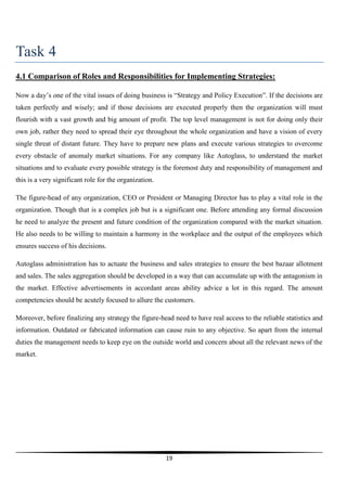 Task 4
4.1 Comparison of Roles and Responsibilities for Implementing Strategies:
Now a day’s one of the vital issues of doing business is “Strategy and Policy Execution”. If the decisions are
taken perfectly and wisely; and if those decisions are executed properly then the organization will must
flourish with a vast growth and big amount of profit. The top level management is not for doing only their
own job, rather they need to spread their eye throughout the whole organization and have a vision of every
single threat of distant future. They have to prepare new plans and execute various strategies to overcome
every obstacle of anomaly market situations. For any company like Autoglass, to understand the market
situations and to evaluate every possible strategy is the foremost duty and responsibility of management and
this is a very significant role for the organization.
The figure-head of any organization, CEO or President or Managing Director has to play a vital role in the
organization. Though that is a complex job but is a significant one. Before attending any formal discussion
he need to analyze the present and future condition of the organization compared with the market situation.
He also needs to be willing to maintain a harmony in the workplace and the output of the employees which
ensures success of his decisions.
Autoglass administration has to actuate the business and sales strategies to ensure the best bazaar allotment
and sales. The sales aggregation should be developed in a way that can accumulate up with the antagonism in
the market. Effective advertisements in accordant areas ability advice a lot in this regard. The amount
competencies should be acutely focused to allure the customers.
Moreover, before finalizing any strategy the figure-head need to have real access to the reliable statistics and
information. Outdated or fabricated information can cause ruin to any objective. So apart from the internal
duties the management needs to keep eye on the outside world and concern about all the relevant news of the
market.

19

 
