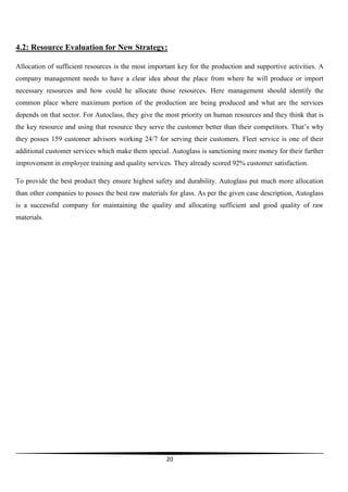 4.2: Resource Evaluation for New Strategy:
Allocation of sufficient resources is the most important key for the production and supportive activities. A
company management needs to have a clear idea about the place from where he will produce or import
necessary resources and how could he allocate those resources. Here management should identify the
common place where maximum portion of the production are being produced and what are the services
depends on that sector. For Autoclass, they give the most priority on human resources and they think that is
the key resource and using that resource they serve the customer better than their competitors. That’s why
they posses 159 customer advisors working 24/7 for serving their customers. Fleet service is one of their
additional customer services which make them special. Autoglass is sanctioning more money for their further
improvement in employee training and quality services. They already scored 92% customer satisfaction.
To provide the best product they ensure highest safety and durability. Autoglass put much more allocation
than other companies to posses the best raw materials for glass. As per the given case description, Autoglass
is a successful company for maintaining the quality and allocating sufficient and good quality of raw
materials.

20

 