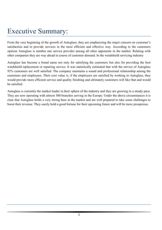 Executive Summary:
From the very beginning of the growth of Autoglass; they are emphasizing the major concern on customer’s
satisfaction and to provide services in the most efficient and effective way. According to the customers
opinion Autoglass is number one service provider among all other opponents in the market. Relating with
other companies they are way ahead in course of customer demand. In the windshield servicing industry
Autoglass has become a brand name not only for satisfying the customers but also for providing the best
windshield replacement or repairing service. It was statistically estimated that with the service of Autoglass
92% customers are well satisfied. The company maintains a sound and professional relationship among the
customers and employees. Their core value is, if the employees are satisfied by working in Autoglass, they
would provide more efficient service and quality finishing and ultimately customers will like that and would
be satisfied.
Autoglass is currently the market leader in their sphere of the industry and they are growing in a steady pace.
They are now operating with almost 500 branches serving in the Europe. Under the above circumstances it is
clear that Autoglass holds a very strong base in the market and are well prepared to take some challenges to
boost their revenue. They surely hold a good fortune for their upcoming future and will be more prosperous.

2

 