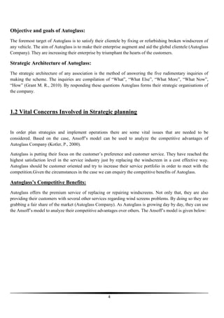Objective and goals of Autoglass:
The foremost target of Autoglass is to satisfy their clientele by fixing or refurbishing broken windscreen of
any vehicle. The aim of Autoglass is to make their enterprise augment and aid the global clientele (Autoglass
Company). They are increasing their enterprise by triumphant the hearts of the customers.

Strategic Architecture of Autoglass:
The strategic architecture of any association is the method of answering the five rudimentary inquiries of
making the scheme. The inquiries are compilation of “What”, “What Else”, “What More”, “What Now”,
“How” (Grant M. R., 2010). By responding these questions Autoglass forms their strategic organisations of
the company.

1.2 Vital Concerns Involved in Strategic planning

In order plan strategies and implement operations there are some vital issues that are needed to be
considered. Based on the case, Ansoff’s model can be used to analyze the competitive advantages of
Autoglass Company (Kotler, P., 2000).
Autoglass is putting their focus on the customer’s preference and customer service. They have reached the
highest satisfaction level in the service industry just by replacing the windscreen in a cost effective way.
Autoglass should be customer oriented and try to increase their service portfolio in order to meet with the
competition.Given the circumstances in the case we can enquiry the competitive benefits of Autoglass.

Autoglass’s Competitive Benefits:
Autoglass offers the premium service of replacing or repairing windscreens. Not only that, they are also
providing their customers with several other services regarding wind screens problems. By doing so they are
grabbing a fair share of the market (Autoglass Company). As Autoglass is growing day by day, they can use
the Ansoff’s model to analyze their competitive advantages over others. The Ansoff’s model is given below:

4

 