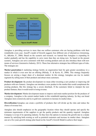 Autoglass is providing services to more than one million customers who are having problems with their
windshields every year. Ansoff’s model of Growth suggests four different sets of alternatives (Armstrong,
G., &Kotler, P., 2006). Based on the scenario and research, we learned that Autoglass is expanding its
market gradually and has the capability to serve more than they are doing now. So based on the present
scenario, Autoglass can serve customers with their existing products and can also introduce them with new
means of services (Automotive Industry, 2013). These four alternative strategies face different types of risks.
The strategies are:
Market penetration:A marketing strategy hereby an organization hunt for gain greater ascendency in a
market in which it even now has an offering (Melody, Y. & Kevin, H., 2000). This strategy frequently
focuses on seizing a larger share of a dominant market. In this strategy Autoglass can rise its market
segments by selling more of their products and attract more customers.
Product development: By product development we mean either inventing a new product or improving old
products with new features. Autoglass can introduce a new product to the market that would complement the
existing products. But this strategy has a severe drawback. If the customers failed to interpret the new
product features, then it would result in losing revenue.
Market development: Market development means to improve and retain market position for the products of
a company. Autoglass is the current market leader in this windshield repairing industry. So they can brand
Autoglass more extensively and try to grab new customers to increase its market share.
Diversification:Autoglass can create a portfolio of products that will divide up the risks and reduce the
chance of revenue loss.
Autoglass also should emphasize on the geographic location where they should operate and specify the
minimum requirements of the suppliers to get the quality products and the quantity required. Autoglass
Company is in top of its operating industry. So they have the options to increase the growth rate in a steady
manner by satisfying both existing as well as potential customers and increase its market share. Autoglass
can set a five years growth strategy plan based on the Ansoff’s Growth Model to achieve their target.

5

 