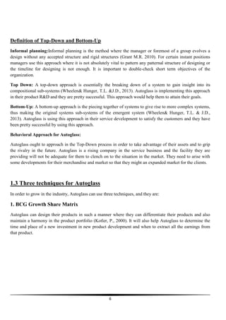 Definition of Top-Down and Bottom-Up
Informal planning:Informal planning is the method where the manager or foremost of a group evolves a
design without any accepted structure and rigid structures (Grant M.R. 2010). For certain instant positions
managers use this approach where it is not absolutely vital to pattern any patternal structure of designing or
the timeline for designing is not enough. It is important to double-check short term objectives of the
organization.
Top Down: A top-down approach is essentially the breaking down of a system to gain insight into its
compositional sub-systems (Wheelen& Hunger, T.L. &J.D., 2013). Autoglass is implementing this approach
in their product R&D and they are pretty successful. This approach would help them to attain their goals.
Bottom-Up: A bottom-up approach is the piecing together of systems to give rise to more complex systems,
thus making the original systems sub-systems of the emergent system (Wheelen& Hunger, T.L. & J.D.,
2013). Autoglass is using this approach in their service development to satisfy the customers and they have
been pretty successful by using this approach.
Behavioral Approach for Autoglass:
Autoglass ought to approach in the Top-Down process in order to take advantage of their assets and to grip
the rivalry in the future. Autoglass is a rising company in the service business and the facility they are
providing will not be adequate for them to clench on to the situation in the market. They need to arise with
some developments for their merchandise and market so that they might an expanded market for the clients.

1.3 Three techniques for Autoglass
In order to grow in the industry, Autoglass can use three techniques, and they are:

1. BCG Growth Share Matrix
Autoglass can design their products in such a manner where they can differentiate their products and also
maintain a harmony in the product portfolio (Kotler, P., 2000). It will also help Autoglass to determine the
time and place of a new investment in new product development and when to extract all the earnings from
that product.

6

 