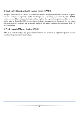 2. Strategic Position & Action Evaluation Matrix (SPACE)
Autoglass can use the SPACE matrix to determine the demand and requirements of the customers to operate
and make strategies to expand the market for their product (Armstrong, G., &Kotler, P., 2006). SPACE
matrix has four different segments. Each quadrant explains the organizations position and the course of
actions required (Kotler, P., 2000). As Autoglass is holding a strong position in the market, they can use the
aggressive strategies to capture and spread their market. It will also help them in determining the SWOT of
the organizations.

3. Profit Impact of Market Strategy (PIMS)
PIMS is a kind of database that gives solid information and evidence to support the policies that are
undertaken to gain competitive advantages.

8

 