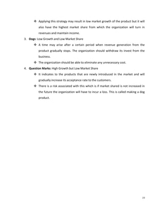  Applying this strategy may result in low market growth of the product but it will
also have the highest market share from which the organization will turn in
revenues and maintain income.
3. Dogs: Low Growth and Low Market Share
 A time may arise after a certain period when revenue generation from the
product gradually stops. The organization should withdraw its invest from the
business.
 The organization should be able to eliminate any unnecessary cost.
4. Question Marks: High Growth but Low Market Share
 It indicates to the products that are newly introduced in the market and will
gradually increase its acceptance rate to the customers.
 There is a risk associated with this which is if market shared is not increased in
the future the organization will have to incur a loss. This is called making a dog
product.

10

 