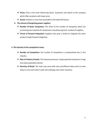  Prices: Price is the most influencing factor. Customers will switch to the company
which offers products with lower price.
 Access: Industry is now more accessible to the potential buyers.
4. The amount of bargaining power suppliers
 Number of Buyer Companies: This refers to the number of companies which are
purchasing raw materials for windscreen manufacturing from number of suppliers.
 Threat of forward Integration: Suppliers also pose a threat to integrate the same
product trough forward integration.

5. The intensity of the competitive rivalry
 Number of Competitors: the number of competitors is comparatively low in this
industry.
 Rate of Industry Growth: This industry possesses a large potential to become a huge
and vastly expanded industry.
 Diversity of Rivals: The rivals may come with new and different ideas and it is most
likely to cross each other’s path and challenge each other’s position.

15

 