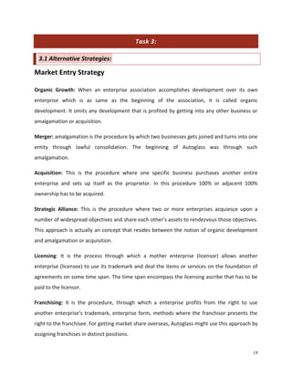 Task 3:
3.1 Alternative Strategies:

Market Entry Strategy
Organic Growth: When an enterprise association accomplishes development over its own
enterprise which is as same as the beginning of the association, it is called organic
development. It omits any development that is profited by getting into any other business or
amalgamation or acquisition.
Merger: amalgamation is the procedure by which two businesses gets joined and turns into one
entity through lawful consolidation. The beginning of Autoglass was through such
amalgamation.
Acquisition: This is the procedure where one specific business purchases another entire
enterprise and sets up itself as the proprietor. In this procedure 100% or adjacent 100%
ownership has to be acquired.
Strategic Alliance: This is the procedure where two or more enterprises acquiesce upon a
number of widespread objectives and share each other’s assets to rendezvous those objectives.
This approach is actually an concept that resides between the notion of organic development
and amalgamation or acquisition.
Licensing: It is the process through which a mother enterprise (licensor) allows another
enterprise (licensee) to use its trademark and deal the items or services on the foundation of
agreements on some time span. The time span encompass the licensing ascribe that has to be
paid to the licensor.
Franchising: It is the procedure, through which a enterprise profits from the right to use
another enterprise’s trademark, enterprise form, methods where the franchisor presents the
right to the franchisee. For getting market share overseas, Autoglass might use this approach by
assigning franchises in distinct positions.
18

 