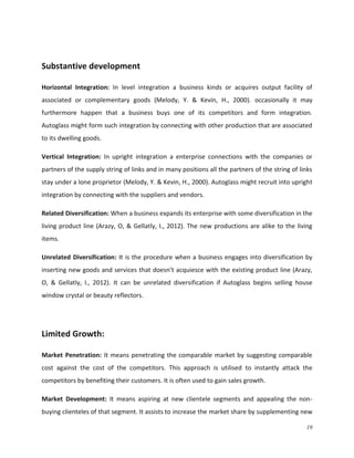 Substantive development
Horizontal Integration: In level integration a business kinds or acquires output facility of
associated or complementary goods (Melody, Y. & Kevin, H., 2000). occasionally it may
furthermore happen that a business buys one of its competitors and form integration.
Autoglass might form such integration by connecting with other production that are associated
to its dwelling goods.
Vertical Integration: In upright integration a enterprise connections with the companies or
partners of the supply string of links and in many positions all the partners of the string of links
stay under a lone proprietor (Melody, Y. & Kevin, H., 2000). Autoglass might recruit into upright
integration by connecting with the suppliers and vendors.
Related Diversification: When a business expands its enterprise with some diversification in the
living product line (Arazy, O, & Gellatly, I., 2012). The new productions are alike to the living
items.
Unrelated Diversification: It is the procedure when a business engages into diversification by
inserting new goods and services that doesn’t acquiesce with the existing product line (Arazy,
O, & Gellatly, I., 2012). It can be unrelated diversification if Autoglass begins selling house
window crystal or beauty reflectors.

Limited Growth:
Market Penetration: It means penetrating the comparable market by suggesting comparable
cost against the cost of the competitors. This approach is utilised to instantly attack the
competitors by benefiting their customers. It is often used to gain sales growth.
Market Development: It means aspiring at new clientele segments and appealing the nonbuying clienteles of that segment. It assists to increase the market share by supplementing new
19

 