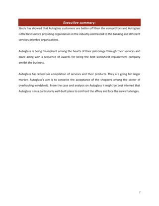 Executive summary:
Study has showed that Autoglass customers are better-off than the competitors and Autoglass
is the best service providing organization in the industry contrasted to the banking and different
services oriented organizations.

Autoglass is being triumphant among the hearts of their patronage through their services and
place along won a sequence of awards for being the best windshield replacement company
amidst the business.

Autoglass has wondrous compilation of services and their products. They are going for larger
market. Autoglass’s aim is to conceive the acceptance of the shoppers among the sector of
overhauling windshield. From the case and analysis on Autoglass it might be best inferred that
Autoglass is in a particularly well-built place to confront the affray and face the new challenges.

2

 