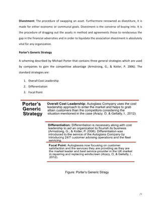Divestment: The procedure of swapping an asset. Furthermore renowned as divestiture, it is
made for either economic or communal goals. Divestment is the converse of buying into. It is
the procedure of dragging out the assets in method and agreements those to rendezvous the
gap in the financial adversities and in order to liquidate the association divestment is absolutely
vital for any organization.
Porter’s Generic Strategy
A scheming described by Michael Porter that contains three general strategies which are used
by companies to gain the competitive advantage (Armstrong, G., & Kotler, P. 2006). The
standard strategies are:
1. Overall Cost Leadership
2. Differentiation
3. Focal Point

Figure: Porter’s Generic Stragy

21

 