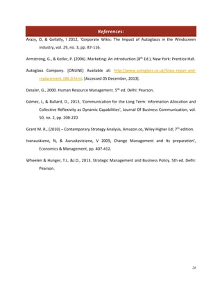 References:
Arazy, O, & Gellatly, I 2012, 'Corporate Wikis: The Impact of Autoglasss in the Windscreen
industry, vol. 29, no. 3, pp. 87-116.
Armstrong, G., & Kotler, P. (2006). Marketing: An introduction (8th Ed.). New York: Prentice Hall.
Autoglass Company. [ONLINE] Available at: http://www.autoglass.co.uk/Glass-repair-andreplacement.186.0.html. [Accessed 05 December, 2013].
Dessler, G., 2000. Human Resource Management. 5th ed. Delhi: Pearson.
Gómez, L, & Ballard, D., 2013, 'Communication for the Long Term: Information Allocation and
Collective Reflexivity as Dynamic Capabilities', Journal Of Business Communication, vol.
50, no. 2, pp. 208-220
Grant M. R., (2010) – Contemporary Strategy Analysis, Amazon.co, Wiley Higher Ed; 7th edition.
Ivanauskiene, N, & Auruskeviciene, V 2009, Change Management and Its preparation',
Economics & Management, pp. 407-412.
Wheelen & Hunger, T.L. &J.D., 2013. Strategic Management and Business Policy. 5th ed. Delhi:
Pearson.

26

 