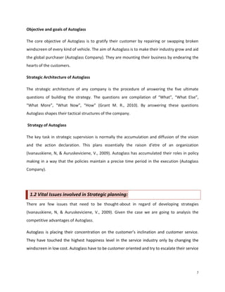 Objective and goals of Autoglass
The core objective of Autoglass is to gratify their customer by repairing or swapping broken
windscreen of every kind of vehicle. The aim of Autoglass is to make their industry grow and aid
the global purchaser (Autoglass Company). They are mounting their business by endearing the
hearts of the customers.
Strategic Architecture of Autoglass
The strategic architecture of any company is the procedure of answering the five ultimate
questions of building the strategy. The questions are compilation of “What”, “What Else”,
“What More”, “What Now”, “How” (Grant M. R., 2010). By answering these questions
Autoglass shapes their tactical structures of the company.
Strategy of Autoglass
The key task in strategic supervision is normally the accumulation and diffusion of the vision
and the action declaration. This plans essentially the raison d'etre of an organization
(Ivanauskiene, N, & Auruskeviciene, V., 2009). Autoglass has accumulated their roles in policy
making in a way that the policies maintain a precise time period in the execution (Autoglass
Company).

1.2 Vital Issues involved in Strategic planning:
There are few issues that need to be thought-about in regard of developing strategies
(Ivanauskiene, N, & Auruskeviciene, V., 2009). Given the case we are going to analysis the
competitive advantages of Autoglass.
Autoglass is placing their concentration on the customer’s inclination and customer service.
They have touched the highest happiness level in the service industry only by changing the
windscreen in low cost. Autoglass have to be customer oriented and try to escalate their service

5

 
