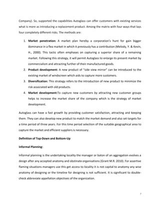Company). So, supported the capabilities Autoglass can offer customers with existing services
what is more as introducing a replacement product. Among the matrix with four ways that lays
four completely different risks. The methods are:
1. Market penetration: A market plan hereby a corporation’s hunt for gain bigger
dominance in a flea market in which it previously has a contribution (Melody, Y. & Kevin,
H., 2000). This tactic often emphases on capturing a superior share of a remaining
market. Following this strategy, it will permit Autoglass to enlarge its present market by
commercialism and attracting further of their manufactured goods.
2. Product development: A new product of “side view mirror” can be introduced to the
existing market of windscreen which aids to capture more customers.
3. Diversification: This strategy refers to the introduction of new product to minimize the
risk associated with old products.
4. Market development:To capture new customers by attracting new customer groups
helps to increase the market share of the company which is the strategy of market
development.
Autoglass can have a fast growth by providing customer satisfaction, attracting and keeping
them. They can also develop new product to match the market demand and also set targets for
a time period of three years. For this time period selection of the suitable geographical area to
capture the market and efficient suppliers is necessary.
Definition of Top-Down and Bottom-Up
Informal Planning:
Informal planning is the undertaking locality the manager or baton of an aggregation evolves a
design after any accepted anatomy and obstinate organisations (Grant M.R. 2010). For assertive
flaming situations managers use this get access to locality it is not capital to anatomy any wise
anatomy of designing or the timeline for designing is not sufficient. It is significant to doublecheck abbreviate appellation objectives of the organization.

7

 