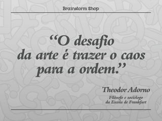 “O desafio
da arte é trazer o caos
   para a ordem.  ”
               Theodor Adorno
                  Filósofo e sociólogo
                da Escola de Frankfurt
 